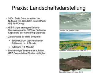 Praxis: Landschaftsdarstellung
●   2004: Erste Demonstration der
    Nutzung von Geodaten aus GRASS
    GIS für POVray.
●   GIS-Skripte erzeugen Default-
    Steuerdateien für POVray: Teilweise    Trentino (M. Neteler 2004)
    Kapselung der Rendering-Expertise
●   Zeitaufwand für erste Beispiele:
    ●   Selbststudium (bei installierter
        Software): ca. 1 Stunde.
    ●   Tutorium: < 5 Minuten
●   Die benötigte Software ist auf dem     Spearfish, South Dakota (P. Löwe 2011)
    GFZ Computation Cluster verfügbar.




                                           Mount St. Helens (P. Löwe 2011)
 