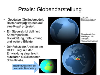 Praxis: Globendarstellung
                                    „CEGIT
●    Geodaten (Geländemodell,       Standardglobus“
    Rasterkarte[n]) werden auf
    eine Kugel projeziert.
●   Ein Steuerskript definiert
    Kameraposition,                 Standardglobus
                                    überlagert mit
    Blickrichtung, Beleuchtung      TRIDEC
    und weitere Effekte             Tsunamisimulation

●   Der Fokus der Arbeiten am
    CEGIT liegt auf der
    Entwicklung einer leicht
    nutzbaren GIS/Renderer-
    Schnittstelle.
        Bearbeitungsfehler bei
        manueller Bearbeitung
 