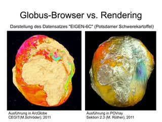 Globus-Browser vs. Rendering
Darstellung des Datensatzes "EIGEN-6C" (Potsdamer Schwerekartoffel)




Ausführung in ArcGlobe             Ausführung in POVray
CEGIT(M.Schröder), 2011            Sektion 2.3 (M. Rother), 2011
 