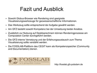 Fazit und Ausblick
●   Sowohl Globus-Browser wie Rendering sind geeignete
    Visualisierungswerkzeuge für geowissenschaftliche Informationen.
●   Das Werkzeug sollte entsprechend der Aufgabe gewählt werden.
●   Am GFZ besteht sowohl Kompetenz bei der Umsetzung beider Ansätze.
●   Zusätzlich zur Nutzung auf Desktoprechnern können Renderingprozesse am
    Computation Center durchgeführt werden.
●   Die GFZ-interne Vernetzung und der Erfahrungsaustausch zum Thema
    Visualisierung sollte verstärkt werden.
●   Die FOSSLAB-Plattform des CEGIT kann als Kompetenzspeicher (Community
    and Documentation) dienen.




                                               http://fosslab.gfz-potsdam.de
 