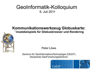 GeoInformatik-Kolloquium
                    6. Juli 2011




Kommunikationswerkzeug Globuskarte:
Einsatzbeispiele für Globusbrowser und Rendering




                     Peter Löwe

     Zentrum für GeoInformationsTechnologie (CEGIT)
           Deutsches GeoForschungsZentrum
 