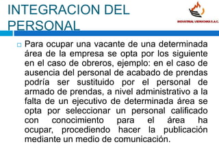 INTEGRACION DEL PERSONALPara ocupar una vacante de una determinada área de la empresa se opta por los siguiente en el caso de obreros, ejemplo: en el caso de ausencia del personal de acabado de prendas podría ser sustituido por el personal de armado de prendas, a nivel administrativo a la falta de un ejecutivo de determinada área se opta por seleccionar un personal calificado con conocimiento para el área ha ocupar, procediendo hacer la publicación mediante un medio de comunicación.En el área de producción, los obreros son remunerados de acuerdo a la cantidad de prendas elaboradas (destajo).El pago de remuneraciones se efectuara quincenalmente en el día, hora y lugar que designe la empresa. Todo trabajador que reúna los requisitos establecidos por ley tiene derecho a  gozar después de un año completo de servicio de un periodo vacacional de 30 días.Los vendedores gozan con un sueldo mínimo mas sus respectivas comisiones que obtienen.