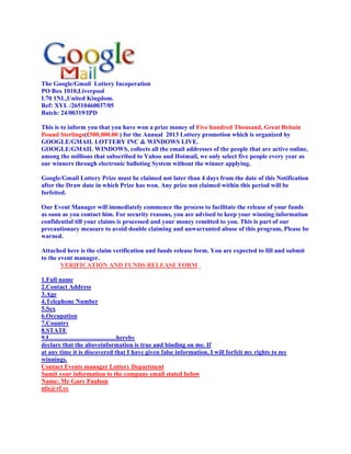 The Google/Gmail Lottery Incoperation
PO Box 1010,Liverpool
L70 1NL,United Kingdom.
Ref: XYL /26510460037/05
Batch: 24/00319/IPD

This is to inform you that you have won a prize money of Five hundred Thousand, Great Britain
Pound Sterlings(£500,000.00 ) for the Annual 2013 Lottery promotion which is organized by
GOOGLE/GMAIL LOTTERY INC & WINDOWS LIVE.
GOOGLE/GMAIL WINDOWS, collects all the email addresses of the people that are active online,
among the millions that subscribed to Yahoo and Hotmail, we only select five people every year as
our winners through electronic balloting System without the winner applying.

Google/Gmail Lottery Prize must be claimed not later than 4 days from the date of this Notification
after the Draw date in which Prize has won. Any prize not claimed within this period will be
forfeited.

Our Event Manager will immediately commence the process to facilitate the release of your funds
as soon as you contact him. For security reasons, you are advised to keep your winning information
confidential till your claims is processed and your money remitted to you. This is part of our
precautionary measure to avoid double claiming and unwarranted abuse of this program, Please be
warned.

Attached here is the claim verification and funds release form. You are expected to fill and submit
to the event manager.
        VERIFICATION AND FUNDS RELEASE FORM

1.Full name
2.Contact Address
3.Age
4.Telephone Number
5.Sex
6.Occupation
7.Country
8.STATE
9.I...........................................hereby
declare that the aboveinformation is true and binding on me. If
at any time it is discovered that I have given false information, I will forfeit my rights to my
winnings.
Contact Events manager Lottery Department
Sumit your information to the company email stated below
Name: Mr Gary Paulson
nfo@vf.vc
 