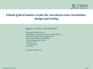 International Data Centre Page 1
Global grid of master events for waveform cross correlation:
design and testing
Kitov, I., D. Bobrov, and M. Rozhkov
International Data Centre
Preparatory Commission for the Comprehensive
Nuclear-Test-Ban Treaty Organization
Provisional Technical Secretariat
Vienna International Centre
P.O. Box 1200
A-1400 Vienna
AUSTRIA
ivan.kitov@ctbto.org
 