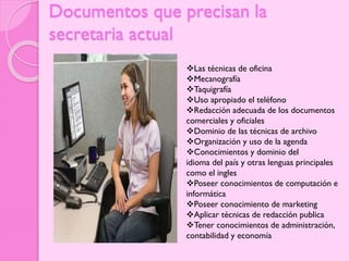 Documentos que precisan la
secretaria actual
Las técnicas de oficina
Mecanografía
Taquigrafía
Uso apropiado el teléfono
Redacción adecuada de los documentos
comerciales y oficiales
Dominio de las técnicas de archivo
Organización y uso de la agenda
Conocimientos y dominio del
idioma del país y otras lenguas principales
como el ingles
Poseer conocimientos de computación e
informática
Poseer conocimiento de marketing
Aplicar técnicas de redacción publica
Tener conocimientos de administración,
contabilidad y economía

 