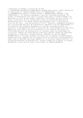 Transcript of "Grados y titulos de la unh"
1. UNIVERSIDAD NACIONAL DE HUANCAVELICA (CREADA POR Ley Nro. 25265) Aprobación
con Resolución Nº 724-2010-R-UNH (08.07.10) HUANCAVELICA – 2010 1
2. REGLAMENTOS DE GRADOS Y TÍTULOS TÍTULO I GENERALIDADES CAPÍTULO I DEL
CONTENIDOArt.1º El presente Reglamento tiene por finalidad establecer las
normas, procedimientos que rigen el proceso para optar el Grado Académico de
Bachiller (a nivel de pre grado), maestrías y doctorados (en post grado) y el
Título Profesional de las carreras que ofrece la Universidad Nacional de
Huancavelica.Art.2º Las bases legales del Reglamento son: - Constitución
Política del Perú, - Ley Universitaria 23733, - Estatuto y Reglamento Académico
de la Universidad Nacional de Huancavelica. CAPÍTULO II DE LOS OBJETIVOSArt.3º
Son objetivos del presente Reglamento: a. Brindar información sobre los
requisitos y procedimientos para la obtención del Grado Académico de Bachiller,
Maestrías, Doctorados y Título Profesional en las carreras que oferta la
Universidad Nacional de Huancavelica. b. Orientar sobre las modalidades de
titulación: Trabajo de Investigación Científica (Tesis); Examen de Capacidad
Profesional o Proyectos e Informe Técnico. CAPÍTULO III DE LOS GRADOS
ACADÉMICOSArt.4º El Grado Académico de Bachiller se obtendrá automáticamente,
siempre que haya cumplido con los requisitos de la Currícula correspondiente y
haber sido el egresado declarado expedito en la Facultad respectiva.Art.5º La
Universidad Nacional de Huancavelica, otorga a nombre de la Nación los Grados
Académicos a nivel de Pre grado y Post Grado: a) GRADOS ACADEMICO
 