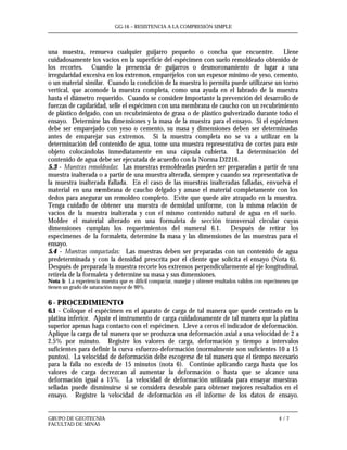 GG-16 – RESISTENCIA A LA COMPRESIÓN SIMPLE
GRUPO DE GEOTECNIA 4 / 7
FACULTAD DE MINAS
una muestra, remueva cualquier guijarro pequeño o concha que encuentre. Llene
cuidadosamente los vacíos en la superficie del espécimen con suelo remoldeado obtenido de
los recortes. Cuando la presencia de guijarros o desmoronamiento de lugar a una
irregularidad excesiva en los extremos, emparéjelos con un espesor mínimo de yeso, cemento,
o un material similar. Cuando la condición de la muestra lo permita puede utilizarse un torno
vertical, que acomode la muestra completa, como una ayuda en el labrado de la muestra
hasta el diámetro requerido. Cuando se considere importante la prevención del desarrollo de
fuerzas de capilaridad, selle el espécimen con una membrana de caucho con un recubrimiento
de plástico delgado, con un recubrimiento de grasa o de plástico pulverizado durante todo el
ensayo. Determine las dimensiones y la masa de la muestra para el ensayo. Si el espécimen
debe ser emparejado con yeso o cemento, su masa y dimensiones deben ser determinadas
antes de emparejar sus extremos. Si la muestra completa no se va a utilizar en la
determinación del contenido de agua, tome una muestra representativa de cortes para este
objeto colocándolas inmediatamente en una cápsula cubierta. La determinación del
contenido de agua debe ser ejecutada de acuerdo con la Norma D2216.
5.3 - Muestras remoldeadas: Las muestras remoldeadas pueden ser preparadas a partir de una
muestra inalterada o a partir de una muestra alterada, siempre y cuando sea representativa de
la muestra inalterada fallada. En el caso de las muestras inalteradas falladas, envuelva el
material en una membrana de caucho delgado y amase el material completamente con los
dedos para asegurar un remoldeo completo. Evite que quede aire atrapado en la muestra.
Tenga cuidado de obtener una muestra de densidad uniforme, con la misma relación de
vacíos de la muestra inalterada y con el mismo contenido natural de agua en el suelo.
Moldee el material alterado en una formaleta de sección transversal circular cuyas
dimensiones cumplan los requerimientos del numeral 6.1. Después de retirar los
especimenes de la formaleta, determine la masa y las dimensiones de las muestras para el
ensayo.
5.4 - Muestras compactadas: Las muestras deben ser preparadas con un contenido de agua
predeterminada y con la densidad prescrita por el cliente que solicita el ensayo (Nota 6).
Después de preparada la muestra recorte los extremos perpendicularmente al eje longitudinal,
retírela de la formaleta y determine su masa y sus dimensiones.
Nota 5: La experiencia muestra que es difícil compactar, manejar y obtener resultados validos con especimenes que
tienen un grado de saturación mayor de 90%.
6 - PROCEDIMIENTO
6.1 - Coloque el espécimen en el aparato de carga de tal manera que quede centrado en la
platina inferior. Ajuste el instrumento de carga cuidadosamente de tal manera que la platina
superior apenas haga contacto con el espécimen. Lleve a ceros el indicador de deformación.
Aplique la carga de tal manera que se produzca una deformación axial a una velocidad de 2 a
2.5% por minuto. Registre los valores de carga, deformación y tiempo a intervalos
suficientes para definir la curva esfuerzo-deformación (normalmente son suficientes 10 a 15
puntos). La velocidad de deformación debe escogerse de tal manera que el tiempo necesario
para la falla no exceda de 15 minutos (nota 6). Continúe aplicando carga hasta que los
valores de carga decrezcan al aumentar la deformación o hasta que se alcance una
deformación igual a 15%. La velocidad de deformación utilizada para ensayar muestras
selladas puede disminuirse si se considera deseable para obtener mejores resultados en el
ensayo. Registre la velocidad de deformación en el informe de los datos de ensayo.
 