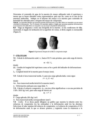GG-16 – RESISTENCIA A LA COMPRESIÓN SIMPLE
GRUPO DE GEOTECNIA 5 / 7
FACULTAD DE MINAS
Determine el contenido de agua de la muestra de ensayo utilizando todo el espécimen a
menos que se hayan obtenido cortes representativos para este fin, como en el caso de las
muestras inalteradas. Indique en el informe del ensayo si la muestra para contenido de
humedad fue obtenida antes o después del ensayo de compresión.
Nota 6: Los materiales blandos que presentan grandes deformaciones en la falla, deben ser ensayados con una mayor
velocidad de deformación. Por el contrario, los materiales rígidos o frágiles que presentan pequeñas deformaciones
en el momento de la falla deben ser ensayados con una menor velocidad de deformación.
6.2 - Haga un diagrama o tome una fotografía de la muestra en las condiciones de falla,
mostrando el ángulo de inclinación de la superficie de rotura, si dicho ángulo es mensurable
(Figura 3).
Figura 3. Especimenes después de la falla en compresión simple
7 - CÁLCULOS
7.1 - Calcule la deformación axial, ε1, hasta el 0.1% más próximo, para cada carga de interés,
así:
01 / LL∆=ε
donde:
∆L: Cambio de longitud del espécimen como se lee a partir del indicador de deformaciones
(mm).
Lo: Longitud inicial de la muestra para el ensayo (mm).
7.2 - Calcule el área transversal media, A, para una carga aplicada dada, como sigue:
)1/( 10 ε−= AA
donde:
Ao: Área transversal media inicial de la muestra (mm2)
ε1: Deformación axial para una carga dada, %
7.3 - Calcule el esfuerzo compresivo, σC, con tres cifras significativas o con una precisión de
1 kPa (0.01 kg/cm2), para cada carga de interés así:
APc /=σ
donde:
P: Carga aplicada, kPa (kg/cm2)
A: Área transversal media correspondiente (mm2)
7.4 - Gráfica: Si se desea puede dibujarse un gráfico que muestra la relación entre los
esfuerzos de compresión (en las ordenadas) y la deformación axial (en las abscisas).
Seleccione el valor máximo del esfuerzo de compresión, o el esfuerzo de compresión al 15%
de deformación axial, lo que se alcance primero, y regístrelo como la resistencia a la
 