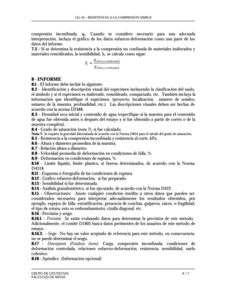 GG-16 – RESISTENCIA A LA COMPRESIÓN SIMPLE
GRUPO DE GEOTECNIA 6 / 7
FACULTAD DE MINAS
compresión inconfinada, qu. Cuando se considere necesario para una adecuada
interpretación, incluya el gráfico de los datos esfuerzo-deformación como una parte de los
datos del informe.
7.5 - Si se determina la resistencia a la compresión no confinada de materiales inalterados y
materiales remoldeados, la sensibilidad, St, se calcula como sigue:
( )
( )Alterado
Inalterado
Materialu
Materialu
t
q
q
S =
8 - INFORME
8.1 - El informe debe incluir lo siguiente:
8.2 - Identificación y descripción visual del espécimen incluyendo la clasificación del suelo,
el símbolo y si el espécimen es inalterado, remoldeado, compactado, etc. También incluya la
información que identifique el espécimen, (proyecto, localización, número de sondeo,
número de la muestra, profundidad, etc.). Las descripciones visuales deben ser hechas de
acuerdo con la norma D2488.
8.3 - Densidad seca inicial y contenido de agua (especifique si la muestra para el contenido
de agua fue obtenida antes o después del ensayo y si fue obtenido a partir de cortes o de la
muestra completa).
8.4 - Grado de saturación (nota 7), si fue calculado.
Nota 7: Se requiere la gravedad determinada de acuerdo con la Norma D854 para el calculo del grado de saturación.
8.5 - Resistencia a la compresión inconfinada y resistencia al corte, kPa.
8.6 - Altura y diámetro promedios de la muestra.
8.7 - Relación altura a diámetro.
8.8 - Velocidad promedia de deformación en condiciones de falla, %
8.9 - Deformación en condiciones de ruptura, %
8.10 - Limite liquido, límite plástico, si fueron determinados, de acuerdo con la Norma
D4318
8.11 - Esquema o fotografía de las condiciones de ruptura.
8.12 - Gráfico esfuerzo-deformación, si fue preparado.
8.13 - Sensibilidad si fue determinada.
8.14 - Análisis granulométrico, si fue ejecutado, de acuerdo con la Norma D422.
8.15 - Observaciones: Anote cualquier condición insólita u otros datos que pueden ser
considerados necesarios para interpretar adecuadamente los resultados obtenidos, por
ejemplo, espejos de falla, estratificación, presencia de conchas, guijarros, raíces, o fragilidad,
el tipo de rotura, esto es embombamiento, cizalla diagonal, etc.
8.16 - Precisión y sesgo
8.16.1 - Precisión: Se están evaluando datos para determinar la precisión de este método.
Adicionalmente, el comité D1805 busca datos pertinentes de los usuarios de este método de
ensayo.
8.16.2. - Sesgo: No hay un valor aceptado de referencia para este método, en consecuencia,
no se puede determinar el sesgo.
8.17 - Descriptores (Palabras claves): Carga, compresión inconfinada, condiciones de
deformación controlada, relaciones esfuerzo-deformación, resistencia, sensibilidad, suelo
cohesivo.
8.18 - Apéndice (Información opcional)
 