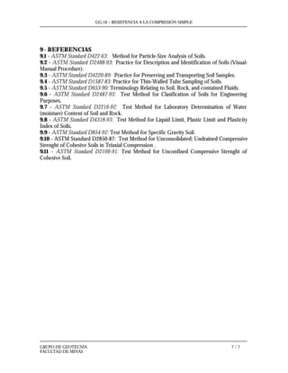 GG-16 – RESISTENCIA A LA COMPRESIÓN SIMPLE
GRUPO DE GEOTECNIA 7 / 7
FACULTAD DE MINAS
9 - REFERENCIAS
9.1 - ASTM Standard D422-63: Method for Particle-Size Analysis of Soils.
9.2 - ASTM Standard D2488-93: Practice for Description and Identification of Soils (Visual-
Manual Procedure).
9.3 - ASTM Standard D4220-89: Practice for Preserving and Transporting Soil Samples.
9.4 - ASTM Standard D1587-83: Practice for Thin-Walled Tube Sampling of Soils.
9.5 - ASTM Standard D653-90: Terminology Relating to Soil, Rock, and contained Fluids.
9.6 - ASTM Standard D2487-93: Test Method for Clasification of Soils for Engineering
Purposes.
9.7 - ASTM Standard D2216-92: Test Method for Laboratory Determination of Water
(moisture) Content of Soil and Rock.
9.8 - ASTM Standard D4318-93: Test Method for Liquid Limit, Plastic Limit and Plasticity
Index of Soils.
9.9 - ASTM Standard D854-92: Test Method for Specific Gravity Soil.
9.10 - ASTM Standard D2850-87: Test Method for Unconsolidated; Undrained Compressive
Strenght of Cohesive Soils in Triaxial Compression .
9.11 - ASTM Standard D2166-91: Test Method for Unconfined Compressive Strenght of
Cohesive Soil.
 