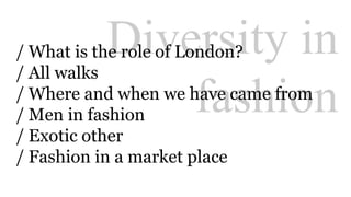 Diversity in 
/ What is the role of London? 
/ All walks 
/ Where and when we have came from 
/ Men in fashion 
/ Exotic other 
/ Fashion in a market place 
fashion 
 