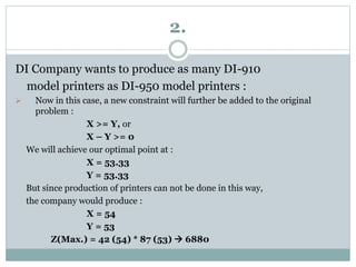 2.
DI Company wants to produce as many DI-910
model printers as DI-950 model printers :
 Now in this case, a new constraint will further be added to the original
problem :
X >= Y, or
X – Y >= 0
We will achieve our optimal point at :
X = 53.33
Y = 53.33
But since production of printers can not be done in this way,
the company would produce :
X = 54
Y = 53
Z(Max.) = 42 (54) * 87 (53)  6880
 