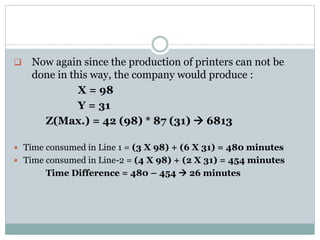  Now again since the production of printers can not be
done in this way, the company would produce :
X = 98
Y = 31
Z(Max.) = 42 (98) * 87 (31)  6813
 Time consumed in Line 1 = (3 X 98) + (6 X 31) = 480 minutes
 Time consumed in Line-2 = (4 X 98) + (2 X 31) = 454 minutes
Time Difference = 480 – 454  26 minutes
 