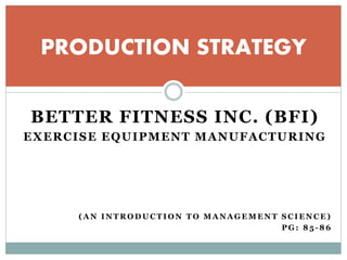 BETTER FITNESS INC. (BFI)
EXERCISE EQUIPMENT MANUFACTURING
( A N I N T R O D U C T I O N T O M A N A G E M E N T S C I E N C E )
P G : 8 5 - 8 6
PRODUCTION STRATEGY
 