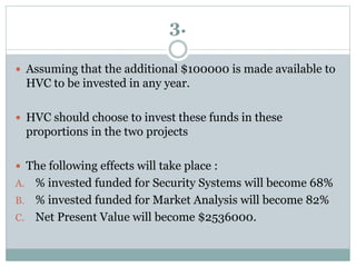 3.
 Assuming that the additional $100000 is made available to
HVC to be invested in any year.
 HVC should choose to invest these funds in these
proportions in the two projects
 The following effects will take place :
A. % invested funded for Security Systems will become 68%
B. % invested funded for Market Analysis will become 82%
C. Net Present Value will become $2536000.
 