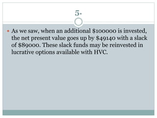 5.
 As we saw, when an additional $100000 is invested,
the net present value goes up by $49140 with a slack
of $89000. These slack funds may be reinvested in
lucrative options available with HVC.
 