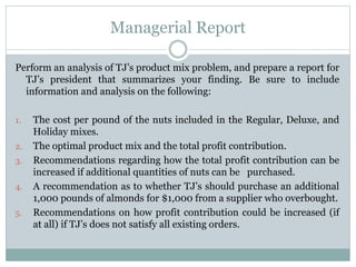 Managerial Report
Perform an analysis of TJ’s product mix problem, and prepare a report for
TJ’s president that summarizes your finding. Be sure to include
information and analysis on the following:
1. The cost per pound of the nuts included in the Regular, Deluxe, and
Holiday mixes.
2. The optimal product mix and the total profit contribution.
3. Recommendations regarding how the total profit contribution can be
increased if additional quantities of nuts can be purchased.
4. A recommendation as to whether TJ’s should purchase an additional
1,000 pounds of almonds for $1,000 from a supplier who overbought.
5. Recommendations on how profit contribution could be increased (if
at all) if TJ’s does not satisfy all existing orders.
 