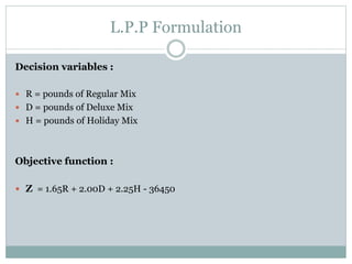 L.P.P Formulation
Decision variables :
 R = pounds of Regular Mix
 D = pounds of Deluxe Mix
 H = pounds of Holiday Mix
Objective function :
 Z = 1.65R + 2.00D + 2.25H - 36450
 