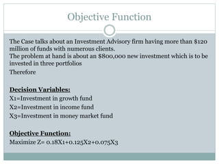 Objective Function
The Case talks about an Investment Advisory firm having more than $120
million of funds with numerous clients.
The problem at hand is about an $800,000 new investment which is to be
invested in three portfolios
Therefore
Decision Variables:
X1=Investment in growth fund
X2=Investment in income fund
X3=Investment in money market fund
Objective Function:
Maximize Z= 0.18X1+0.125X2+0.075X3
 