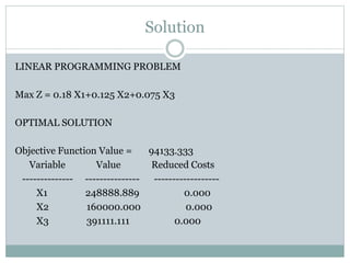 Solution
LINEAR PROGRAMMING PROBLEM
Max Z = 0.18 X1+0.125 X2+0.075 X3
OPTIMAL SOLUTION
Objective Function Value = 94133.333
Variable Value Reduced Costs
-------------- --------------- ------------------
X1 248888.889 0.000
X2 160000.000 0.000
X3 391111.111 0.000
 
