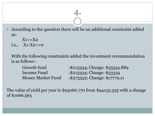 4.
 According to the question there will be an additional constraint added
as:
X1<=X2
i.e., X1-X2<=0
With the following constraints added the investment recommendation
is as follows :
Growth fund :$213334; Change: $35554.889
Income Fund :$213334; Change: $53334
Money Market Fund :$373332; Change: $17779.11
The value of yield per year is $93066.770 from $94133.333 with a change
of $1066.563
 