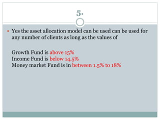 5.
 Yes the asset allocation model can be used can be used for
any number of clients as long as the values of
Growth Fund is above 15%
Income Fund is below 14.5%
Money market Fund is in between 1.5% to 18%
 