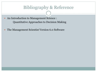 Bibliography & Reference
 An Introduction to Management Science :
Quantitative Approaches to Decision Making
 The Management Scientist Version 6.0 Software
 