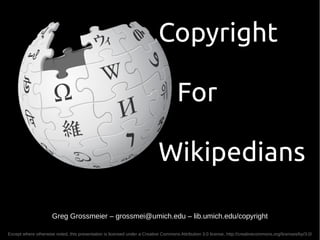 Copyright

                                                                                     For

                                                                           Wikipedians

                      Greg Grossmeier – grossmei@umich.edu – lib.umich.edu/copyright

Except where otherwise noted, this presentation is licensed under a Creative Commons Attribution 3.0 license, http://creativecommons.org/licenses/by/3.0/
 