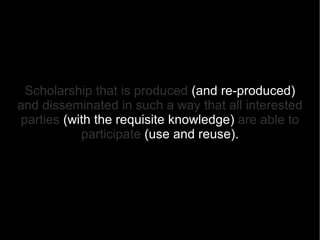Scholarship that is produced   (and re-produced)   and disseminated in such a way that all interested   parties  (with the requisite knowledge)   are able to participate  (use and reuse) . 
