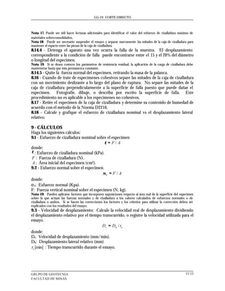 GG-24 CORTE DIRECTO



Nota 17. Puede ser útil hacer lecturas adicionales para identificar el valor del esfuerzo de cizalladura máximo de
materiales sobreconsolidados.
Nota 18: Puede ser necesario suspender el ensayo y separar nuevamente las mitades de la caja de cizalladura para
mantener el espacio entre las piezas de la caja de cizalladura.
8.14.4 - Detenga el aparato una vez ocurra la falla de la muestra. El desplazamiento
correspondiente a la condición de falla puede encontrarse entre el 15 y el 20% del diámetro
o longitud del especimen.
Nota 19: Si se desea conocer los parámetros de resistencia residual, la aplicación de la carga de cizalladura debe
mantenerse hasta que ésta permanezca constante.
8.14.5 - Quite la fuerza normal del especimen, retirando la masa de la palanca.
8.16 - Cuando de trate de especímenes cohesivos separe las mitades de la caja de cizalladura
con un movimiento deslizante a lo largo del plano de ruptura. No separe las mitades de la
caja de cizalladura perpendicularmente a la superficie de falla puesto que puede dañar el
especimen. Fotografíe, dibuje, o describa por escrito la superficie de falla. Este
procedimiento no es aplicable a los especímenes no cohesivos.
8.17 - Retire el especimen de la caja de cizalladura y determine su contenido de humedad de
acuerdo con el método de la Norma D2216.
8.18 - Calcule y grafique el esfuerzo de cizalladura nominal vs el desplazamiento lateral
relativo.

9 - CÁLCULOS
Haga los siguientes cálculos:
9.1 - Esfuerzo de cizalladura nominal sobre el especimen
                                          τ ≈ F/ A
donde:
τ : Esfuerzo de cizalladura nominal (kPa).
F : Fuerza de cizalladura (N).
 A : Área inicial del especimen (cm2).
9.2 - Esfuerzo normal sobre el especimen.
                                         σn ≈ F / A
donde:
σn: Esfuerzo normal (Kpa).
F: Fuerza vertical nominal sobre el especimen (N, kg).
Nota 19: Pueden aplicarse factores que incorporen suposiciones respecto al área real de la superficie del especimen
sobre la que actúan las fuerzas normales y de cizalladura a los valores calculados de esfuerzos normales o de
cizalladura o ambos. Si se hacen las correcciones los factores y los criterios para utilizar la corrección deben ser
explicados con los resultados del ensayo.
9.3 - Velocidad de desplazamiento: Calcule la velocidad real de desplazamiento dividiendo
el desplazamiento relativo por el tiempo transcurrido, o registre la velocidad utilizada para el
ensayo.
                                           Dr ≈ Dh / te
donde:
Dr: Velocidad de desplazamiento (mm/min).
Dh: Desplazamiento lateral relativo (mm)
t e [min] : Tiempo transcurrido durante el ensayo.




GRUPO DE GEOTECNIA                                                                                            11/13
FACULTAD DE MINAS
 