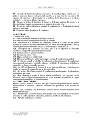 GG-24 CORTE DIRECTO




9.4 - Calcule la relación de vacíos inicial, el contenido de humedad, el peso unitario seco y el
grado de saturación basado en la gravedad especifica y la masa total del especimen. El
volumen del especimen es determinado por la medición de las dimensiones de la caja de
cizalladura y el espesor medido del especimen.
9.5 - Prepare un gráfico de logaritmo de tiempo o de la raíz cuadrada del tiempo vs la
deformación para los incrementos de carga en los que se determinó el t50.
9.6 - Prepare un gráfico del esfuerzo nominal de cizalladura vs. el desplazamiento lateral
relativo en porcentaje.
9.7 - Prepare un gráfico del esfuerzo de cizalladura.

10 - INFORME
El informe debe incluir
10.1 - Identificación de la muestra, proyecto y localización.
10.2 - Descripción del tipo de aparato utilizado en el ensayo.
10.3 - Descripción de la apariencia del especimen basado en la Norma D2488 (Puede
utilizarse la Norma D2487 como una alternativa), los limites de Atterberg (Norma D4218) y
los datos granulométricos (Norma D422) si se obtuvieron (vea el numeral 6.3).
10.4 - Descripción de la estructura del suelo, esto es si el especimen es inalterado,
remoldeado, compactado o preparado de otra manera.
10.5 - Los contenidos de agua inicial y final.
10.6 - La masa seca inicial y final.
10.7 - El peso unitario seco inicial y final.
10.8 - El espesor y el diámetro inicial (anchura para las cajas de cizalladura cuadradas).
10.9 - El esfuerzo normal, la velocidad de deformación, el desplazamiento de cizalladura y
los correspondientes valores nominales máximos y residuales de esfuerzos de cizalladura, y
los cambios en el espesor de cada especimen.
10.10 - Un gráfico de logaritmo de tiempo o de la raíz cuadrada del tiempo vs la deformación
para los incrementos de carga en los que se determinó el t50.
10.11 - Un gráfico del esfuerzo nominal de cizalladura vs la deformación desplazamiento
horizontal en porcentaje.
10.12 - Los valores de la resistencia al corte máxima y residual de cada especimen con las
diferencias respecto al procedimiento establecido, como las secuencias especiales de carga o
los requerimientos especiales de humedecimiento.
10.13 - PRECISIÓN Y SESGO.
10.13.1 - Precisión: Se están evaluando datos para determinar la precisión de este método.
Adicionalmente el subcomité D1805 está buscando datos pertinentes de los usuarios del
método.
10.13.2 - Sesgo: No hay un valor de referencia para este método, en consecuencia no puede
determinarse un sesgo.
10.14 - Descriptores: condición drenada, consolidado, ensayo de cizalladura, envolvente de
resistencia de Mohr, especimen compactado, inalterado, resistencia a la cizalladura.
10.15 - Apéndice (Información opcional)




GRUPO DE GEOTECNIA                                                                         12/13
FACULTAD DE MINAS
 
