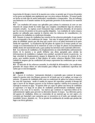 GG-24 CORTE DIRECTO




trayectorias de drenaje a través de la muestra son cortas, se permite que el exceso de presión
en los poros sea disipado más rápidamente que con otros ensayos drenados. El ensayo puede
ser hecho en todo tipo de suelos inalterados, remoldeados o compactados. Hay sin embargo
una limitación en el tamaño máximo de las partículas presentes en las muestras (ver numeral
8.11).
4.2 - Los resultados del ensayo son aplicables para estimar la resistencia al corte en una
situación de campo donde ha tenido lugar una completa consolidación bajo los esfuerzos
normales actuales. La ruptura ocurre lentamente bajo condiciones drenadas, de tal manera
que los excesos de presión en los poros quedan disipados. Los resultados de varios ensayos
pueden ser utilizados para expresar la relación entre los esfuerzos de consolidación y la
resistencia a la cizalladura en condiciones drenadas.
4.3 - Durante el ensayo de cizalladura hay rotación de los esfuerzos principales, lo que puede
o no corresponder a las condiciones de campo. Aun más, la ruptura puede no ocurrir en un
plano de debilidad, puesto que ella tiene que ocurrir cerca a un plano horizontal en la parte
media del especimen. La localización fija del plano de ruptura en el ensayo puede ser una
ventaja en la determinación de la resistencia al corte a lo largo de planos reconocidamente
débiles dentro del material del suelo y para analizar las interfases entre materiales diferentes.
4.4 - Los esfuerzos de cizalladura y los desplazamientos no están distribuidos uniformemente
dentro de la muestra y no puede definirse una altura apropiada para calcular las
deformaciones de cizalladura o cualquier otra cantidad asociada de interés en geotecnia. La
baja velocidad de desplazamiento asegura la disipación de los excesos de presión de los
poros, pero también permite el flujo plástico de suelos cohesivos blandos. Debe tenerse
cuidado de asegurar que las condiciones del ensayo representen las condiciones que se están
investigando.
4.5 - El intervalo de los esfuerzos normales, la velocidad de deformación y las condiciones
generales del ensayo deben ser seleccionadas para reflejar las condiciones especificas del
suelos que se está investigando.

5 - EQUIPO
5.1 - Aparato de cizalladura: instrumento diseñado y construido para contener de manera
segura la muestra entre dos bloques porosos de tal modo que no se aplique un torque a la
muestra. El aparato de cizalladura debe estar en condiciones de aplicar un esfuerzo normal a
las caras del especimen, medir el cambio de espesor del especimen, permitir el drenaje del
agua a través de los bloques porosos en las fronteras superior e inferior de la muestra y de
sumergir la muestra en agua. El aparato debe ser capaz de aplicar una fuerza de cizalladura
al especimen a lo largo de un plano de cizalladura predeterminado (cizalladura simple)
paralelo a las caras de la muestra. Los marcos que contienen el especimen deben ser lo
suficientemente rígidos para prevenir su distorsión durante el ensayo. Las diferentes partes
del aparato de cizalladura, deben ser construidas de un material que no esté sujeto a la
corrosión por humedad o por sustancias que se encuentren en el suelo, por ejemplo acero
inoxidable, bronce, aluminio, etc. No se permite la combinación de metales que puedan dar
lugar a un efecto galvánico.




GRUPO DE GEOTECNIA                                                                           3/13
FACULTAD DE MINAS
 