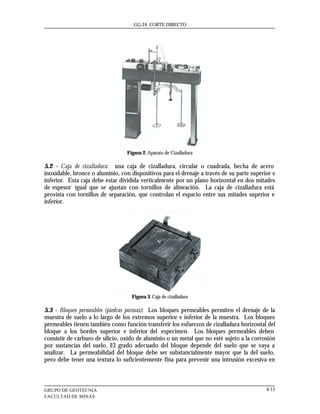 GG-24 CORTE DIRECTO




                                  Figura 2. Aparato de Cizalladura

5.2 - Caja de cizalladura: una caja de cizalladura, circular o cuadrada, hecha de acero
inoxidable, bronce o aluminio, con dispositivos para el drenaje a través de su parte superior e
inferior. Esta caja debe estar dividida verticalmente por un plano horizontal en dos mitades
de espesor igual que se ajustan con tornillos de alineación. La caja de cizalladura está
provista con tornillos de separación, que controlan el espacio entre sus mitades superior e
inferior.




                                    Figura 3. Caja de cizalladura

5.3 - Bloques permeables (piedras porosas): Los bloques permeables permiten el drenaje de la
muestra de suelo a lo largo de los extremos superior e inferior de la muestra. Los bloques
permeables tienen también como función transferir los esfuerzos de cizalladura horizontal del
bloque a los bordes superior e inferior del especimen. Los bloques permeables deben
consistir de carburo de silicio, oxido de aluminio o un metal que no esté sujeto a la corrosión
por sustancias del suelo. El grado adecuado del bloque depende del suelo que se vaya a
analizar. La permeabilidad del bloque debe ser substancialmente mayor que la del suelo,
pero debe tener una textura lo suficientemente fina para prevenir una intrusión excesiva en



GRUPO DE GEOTECNIA                                                                         4/13
FACULTAD DE MINAS
 