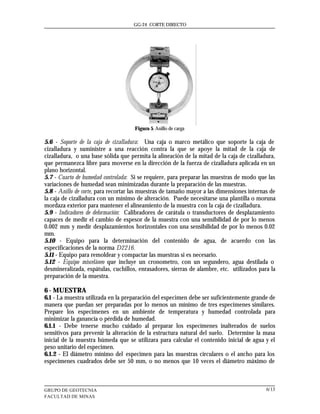 GG-24 CORTE DIRECTO




                                     Figura 5. Anillo de carga

5.6 - Soporte de la caja de cizalladura: Una caja o marco metálico que soporte la caja de
cizalladura y suministre a una reacción contra la que se apoye la mitad de la caja de
cizalladura, o una base sólida que permita la alineación de la mitad de la caja de cizalladura,
que permanezca libre para moverse en la dirección de la fuerza de cizalladura aplicada en un
plano horizontal.
5.7 - Cuarto de humedad controlada: Si se requiere, para preparar las muestras de modo que las
variaciones de humedad sean minimizadas durante la preparación de las muestras.
5.8 - Anillo de corte, para recortar las muestras de tamaño mayor a las dimensiones internas de
la caja de cizalladura con un mínimo de alteración. Puede necesitarse una plantilla o moruna
mordaza exterior para mantener el alineamiento de la muestra con la caja de cizalladura.
5.9 - Indicadores de deformación: Calibradores de carátula o transductores de desplazamiento
capaces de medir el cambio de espesor de la muestra con una sensibilidad de por lo menos
0.002 mm y medir desplazamientos horizontales con una sensibilidad de por lo menos 0.02
mm.
5.10 - Equipo para la determinación del contenido de agua, de acuerdo con las
especificaciones de la norma D2216.
5.11 - Equipo para remoldear y compactar las muestras si es necesario.
5.12 - Equipo misceláneo que incluye un cronometro, con un segundero, agua destilada o
desmineralizada, espátulas, cuchillos, enrasadores, sierras de alambre, etc. utilizados para la
preparación de la muestra.

6 - MUESTRA
6.1 - La muestra utilizada en la preparación del especimen debe ser suficientemente grande de
manera que puedan ser preparadas por lo menos un mínimo de tres especimenes similares.
Prepare los especimenes en un ambiente de temperatura y humedad controlada para
minimizar la ganancia o pérdida de humedad.
6.1.1 - Debe tenerse mucho cuidado al preparar los especímenes inalterados de suelos
sensitivos para prevenir la alteración de la estructura natural del suelo. Determine la masa
inicial de la muestra húmeda que se utilizara para calcular el contenido inicial de agua y el
peso unitario del especimen.
6.1.2 - El diámetro mínimo del especimen para las muestras circulares o el ancho para los
especímenes cuadrados debe ser 50 mm, o no menos que 10 veces el diámetro máximo de



GRUPO DE GEOTECNIA                                                                         6/13
FACULTAD DE MINAS
 