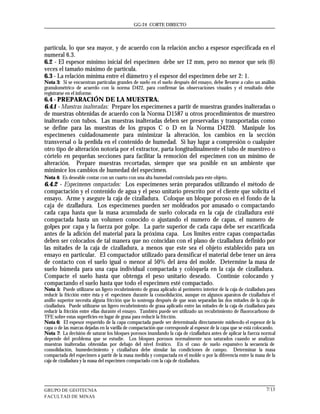 GG-24 CORTE DIRECTO




partícula, lo que sea mayor, y de acuerdo con la relación ancho a espesor especificada en el
numeral 6.3.
6.2 - El espesor mínimo inicial del especimen debe ser 12 mm, pero no menor que seis (6)
veces el tamaño máximo de partícula.
6.3 - La relación mínima entre el diámetro y el espesor del especimen debe ser 2: 1.
Nota 3: Si se encuentran partículas grandes de suelo en el suelo después del ensayo, debe llevarse a cabo un análisis
granulométrico de acuerdo con la norma D422, para confirmar las observaciones visuales y el resultado debe
registrarse en el informe.
6.4 - PREPARACIÓN DE LA MUESTRA.
6.4.1 - Muestras inalteradas: Prepare los especímenes a partir de muestras grandes inalteradas o
de muestras obtenidas de acuerdo con la Norma D1587 u otros procedimientos de muestreo
inalterado con tubos. Las muestras inalteradas deben ser preservadas y transportadas como
se define para las muestras de los grupos C o D en la Norma D4220. Manipule los
especímenes cuidadosamente para minimizar la alteración, los cambios en la sección
transversal o la perdida en el contenido de humedad. Si hay lugar a compresión o cualquier
otro tipo de alteración notoria por el extractor, parta longitudinalmente el tubo de muestreo o
córtelo en pequeñas secciones para facilitar la remoción del especimen con un mínimo de
alteración. Prepare muestras recortadas, siempre que sea posible en un ambiente que
minimice los cambios de humedad del especimen.
Nota 4: Es deseable contar con un cuarto con una alta humedad controlada para este objeto.
6.4.2 - Especímenes compactados: Los especímenes serán preparados utilizando el método de
compactación y el contenido de agua y el peso unitario prescrito por el cliente que solicita el
ensayo. Arme y asegure la caja de cizalladura. Coloque un bloque poroso en el fondo de la
caja de cizalladura. Los especímenes pueden ser moldeados por amasado o compactando
cada capa hasta que la masa acumulada de suelo colocada en la caja de cizalladura esté
compactada hasta un volumen conocido o ajustando el numero de capas, el numero de
golpes por capa y la fuerza por golpe. La parte superior de cada capa debe ser escarificada
antes de la adición del material para la próxima capa. Los limites entre capas compactadas
deben ser colocados de tal manera que no coincidan con el plano de cizalladura definido por
las mitades de la caja de cizalladura, a menos que este sea el objeto establecido para un
ensayo en particular. El compactador utilizado para densificar el material debe tener un área
de contacto con el suelo igual o menor al 50% del área del molde. Determine la masa de
suelo húmeda para una capa individual compactada y colóquela en la caja de cizalladura.
Compacte el suelo hasta que obtenga el peso unitario deseado. Continúe colocando y
compactando el suelo hasta que todo el especimen esté compactado.
Nota 5: Puede utilizarse un ligero recubrimiento de grasa aplicado al perímetro interior de la caja de cizalladura para
reducir la fricción entre ésta y el especimen durante la consolidación, aunque en algunos aparatos de cizalladura el
anillo superior necesita alguna fricción que lo sostenga después de que sean separadas las dos mitades de la caja de
cizalladura. Puede utilizarse un ligero recubrimiento de grasa aplicado entre las mitades de la caja de cizalladura para
reducir la fricción entre ellas durante el ensayo. También puede ser utilizado un recubrimiento de fluorocarbono de
TFE sobre estas superficies en lugar de grasa para reducir la fricción.
Nota 6: El espesor requerido de la capa compactada puede ser determinada directamente midiendo el espesor de la
capa o de las marcas dejadas en la varilla de compactación que corresponde al espesor de la capa que se está colocando.
Nota 7: La decisión de saturar los bloques porosos inundando la caja de cizalladura antes de aplicar la fuerza normal
depende del problema que se estudie. Los bloques porosos normalmente son saturados cuando se analizan
muestras inalteradas obtenidas por debajo del nivel freático. En el caso de suelo expansivo la secuencia de
consolidación, humedecimiento y cizalladura debe simular las condiciones de campo. Determinar la masa
compactada del especimen a partir de la masa medida y compactada en el molde o por la diferencia entre la masa de la
caja de cizalladura y la masa del especimen compactado con la caja de cizalladura.




GRUPO DE GEOTECNIA                                                                                                 7/13
FACULTAD DE MINAS
 