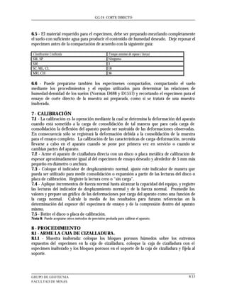GG-24 CORTE DIRECTO




6.5 - El material requerido para el especimen, debe ser preparado mezclando completamente
el suelo con suficiente agua para producir el contenido de humedad deseado. Deje reposar el
especimen antes de la compactación de acuerdo con la siguiente guía:

Clasificación Unificada                               Tiempo mínimo de reposo ( horas)
SW, SP                                                Ninguno
SM                                                    3
SC, ML, CL                                            18
MH, CH                                                36

6.6 - Puede prepararse también los especímenes compactados, compactando el suelo
mediante los procedimientos y el equipo utilizados para determinar las relaciones de
humedad-densidad de los suelos (Normas D698 y D1557) y recortando el especimen para el
ensayo de corte directo de la muestra así preparada, como si se tratara de una muestra
inalterada.

7 - CALIBRACIÓN
7.1 - La calibración es la operación mediante la cual se determina la deformación del aparato
cuando está sometido a la carga de consolidación de tal manera que para cada carga de
consolidación la deflexión del aparato puede ser sustraída de las deformaciones observadas.
En consecuencia sólo se registrará la deformación debida a la consolidación de la muestra
para el ensayo completo. La calibración de las características de carga-deformación, necesita
llevarse a cabo en el aparato cuando se pone por primera vez en servicio o cuando se
cambian partes del aparato.
7.2 - Arme el aparato de cizalladura directa con un disco o placa metálica de calibración de
espesor aproximadamente igual al del especimen de ensayo deseado y alrededor de 5 mm más
pequeño en diámetro o anchura.
7.3 - Coloque el indicador de desplazamiento normal, ajuste este indicador de manera que
pueda ser utilizado para medir consolidación o expansión a partir de las lecturas del disco o
placa de calibración. Registre la lectura cero o “sin carga”.
7.4 - Aplique incrementos de fuerza normal hasta alcanzar la capacidad del equipo, y registre
las lecturas del indicador de desplazamiento normal y de la fuerza normal. Promedie los
valores y prepare un gráfico de las deformaciones por carga del aparato como una función de
la carga normal. Calcule la media de los resultados para futuras referencias en la
determinación del espesor del especimen de ensayo y de la compresión dentro del aparato
mismo.
7.5 - Retire el disco o placa de calibración.
Nota 8: Puede aceptarse otros métodos de precisión probada para calibrar el aparato.

8 - PROCEDIMIENTO
8.1 - ARME LA CAJA DE CIZALLADURA.
8.1.1 - Muestra inalterada: coloque los bloques porosos húmedos sobre los extremos
expuestos del especimen en la caja de cizalladura, coloque la caja de cizalladura con el
especimen inalterado y los bloques porosos en el soporte de la caja de cizalladura y fíjela al
soporte.




GRUPO DE GEOTECNIA                                                                        8/13
FACULTAD DE MINAS
 