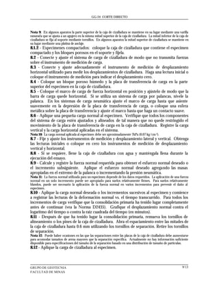GG-24 CORTE DIRECTO



Nota 9: En algunos aparatos la parte superior de la caja de cizalladura se mantiene en su lugar mediante una varilla
ranurada que se ajusta a un agujero en la misma mitad superior de la caja de cizalladura. La mitad inferior de la caja de
cizalladura se fija al soporte mediante tornillos. En algunos aparatos la mitad superior de cizalladura se mantiene en
su lugar mediante una platina de anclaje.
8.1.2 - Especímenes compactados: coloque la caja de cizalladura que contiene el especimen
compactado y los bloques porosos en el soporte y fíjela.
8.2 - Conecte y ajuste el sistema de carga de cizalladura de modo que no transmita fuerzas
sobre el instrumento de medición de carga.
8.3 - Conecte y ajuste adecuadamente el instrumento de medición de desplazamiento
horizontal utilizado para medir los desplazamientos de cizalladura. Haga una lectura inicial o
coloque el instrumento de medición para indicar el desplazamiento cero.
8.4 - Coloque un bloque poroso húmedo y la placa de transferencia de carga en la parte
superior del especimen en la caja de cizalladura.
8.5 - Coloque el marco de carga de fuerza horizontal en posición y ajústelo de modo que la
barra de carga quede horizontal. Si se utiliza un sistema de carga por palancas, nivele la
palanca. En los sistemas de carga neumática ajuste el marco de carga hasta que asiente
suavemente en la depresión de la placa de transferencia de carga, o coloque una esfera
metálica sobre la placa de transferencia y ajuste el marco hasta que haga un contacto suave.
8.6 - Aplique una pequeña carga normal al especimen. Verifique que todos los componentes
del sistema de carga estén ajustados y alineados de tal manera que no quede restringido el
movimiento de la placa de transferencia de carga en la caja de cizalladura. Registre la carga
vertical y la carga horizontal aplicadas en el sistema.
Nota 10: La carga normal aplicada al especimen debe ser aproximadamente 7kPa (0.07 kg/cm 2).
8.7 - Fije y ajuste los instrumentos de medición y desplazamiento lateral y vertical. Obtenga
las lecturas iniciales o coloque en cero los instrumentos de medición de desplazamiento
vertical y horizontal.
8.8 - Si se requiere, llene la caja de cizalladura con agua y manténgala llena durante la
ejecución del ensayo.
8.9 - Calcule y registre la fuerza normal requerida para obtener el esfuerzo normal deseado o
el incremento subsiguiente. Aplique el esfuerzo normal deseado agregando las masas
apropiadas en el extremo de la palanca o incrementando la presión neumática.
Nota 11: La fuerza normal utilizada para un especimen depende de los datos requeridos. La aplicación de una fuerza
normal en un solo incremento puede ser apropiado para suelos relativamente firmes. Para suelos relativamente
blandos, puede ser necesario la aplicación de la fuerza normal en varios incrementos para prevenir el daño al
especimen.
8.10 - Aplique la carga normal deseada o los incrementos sucesivos al especimen y comience
a registrar las lecturas de la deformación normal vs. el tiempo transcurrido. Para todos los
incrementos de carga verifique que la consolidación primaria ha tenido lugar completamente
antes de continuar (vea la Norma D2435). Grafique el desplazamiento normal contra el
logaritmo del tiempo o contra la raíz cuadrada del tiempo (en minutos).
8.11 - Después de que ha tenido lugar la consolidación primaria, remueva los tornillos de
alineamiento o los pines de la caja de cizalladura. Abra el espaciamiento entre las mitades de
la caja de cizalladura hasta 0.6 mm utilizando los tornillos de separación. Retire los tornillos
de separación.
Nota 12: Puede haber ocasiones en las que las separaciones entre las placas de la caja de cizalladura debe aumentarse
para acomodar tamaños de arena mayores que la separación especifica. Actualmente no hay información suficiente
disponible para especificaciones del tamaño de la separación basado en una distribución de tamaño de partículas.
8.12 - Aplique la carga de cizalladura al especimen.



GRUPO DE GEOTECNIA                                                                                                  9/13
FACULTAD DE MINAS
 