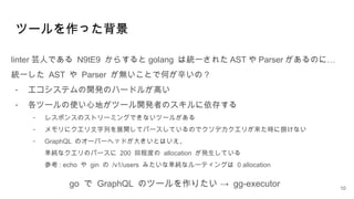 ツールを作った背景
linter 芸人である N9tE9 からすると golang は統一された AST や Parser …
があるのに
統一した AST や Parser が無いことで何が辛いの？
- エコシステムの開発のハードルが高い
- 各ツールの使い心地がツール開発者のスキルに依存する
- レスポンスのストリーミングできないツールがある
- メモリにクエリ文字列を展開してパースしているのでクソデカクエリが来た時に捌けない
- GraphQL のオーバーヘッドが大きいとはいえ、
単純なクエリのパースに 200 回程度の allocation が発生している
参考 : echo や gin の /v1/users みたいな単純なルーティングは 0 allocation
10
go で GraphQL →
のツールを作りたい gg-executor
 