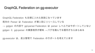 GraphQL Federation on gg-executor
13
GraphQL Federation も念頭に入れた実装になっています
既存の Parser は Federation が導入前にリリースしている
→ gqlgen の内部で gql-parser Federation は parser レベルではサポートしていない
gqlgen と gql-parser →
の責務境界が曖昧 バグを踏んでる箇所がちらほらある
gg-executor は、差分管理で Federation のサポートを考えています
 
