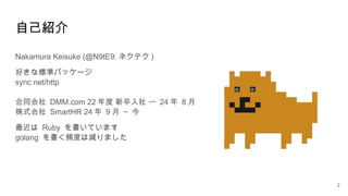 自己紹介
Nakamura Keisuke (@N9tE9: ネクテク )
好きな標準パッケージ
sync net/http
合同会社 DMM.com 22 年度 新卒入社 〜 24 年 8 月
株式会社 SmartHR 24 年 9 月 ~ 今
最近は Ruby を書いています
golang を書く頻度は減りました
2
 