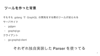 ツールを作った背景
そもそも golang で GraphQL の開発をする際のツールが絞られる
サーバサイド
- gqlgen
- graphql-go
クライアント
- go-graphql-client
7
それぞれ独自実装した Parser を使ってる
 