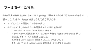 ツールを作った背景
linter 芸人である N9tE9 からすると golang は統一された AST や Parser …
があるのに
統一した AST や Parser が無いことで何が辛いの？
- エコシステムの開発のハードルが高い
- 各ツールの使い心地がツール開発者のスキルに依存する
- レスポンスのストリーミングできないツールがある
- メモリにクエリ文字列を展開してパースしているのでクソデカクエリが来た時に捌けない
- GraphQL のオーバーヘッドが大きいとはいえ、
単純なクエリのパースに 200 回程度の allocation が発生している
参考 : echo や gin の /v1/users みたいな単純なルーティングは 0 allocation
9
 