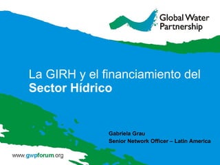 La GIRH y el financiamiento del  Sector Hídrico Gabriela Grau Senior Network Officer – Latin America 
