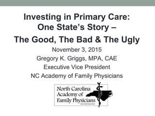 Investing in Primary Care:
One State’s Story –
The Good, The Bad & The Ugly
November 3, 2015
Gregory K. Griggs, MPA, CAE
Executive Vice President
NC Academy of Family Physicians
 