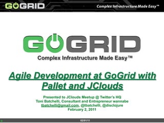 Complex Infrastructure Made Easy™


Agile Development at GoGrid with
       Pallet and JClouds
         Presented to JClouds Meetup @ Twitter’s HQ
     Toni Batchelli, Consultant and Entrepreneur wannabe
        tbatchelli@gmail.com, @tbatchelli, @disclojure
                        February 2, 2011

                             02/01/11
 