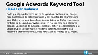 Dado que algunos términos son de búsquedas a nivel mundial, Google
  hace la diferencia de esta información y nos muestra dos columnas, una
  para Global y otra para Local. Los números debajo de Global muestran la
  cantidad de búsquedas a nivel mundial, en nuestro caso para el idioma
  español. La columna de búsquedas locales se refiere específicamente a la
  ubicación/país seleccionado al realizar la consulta. En nuestro caso,
  muestra el promedio de búsquedas para España a lo largo de 12 meses.




www.webmasseo.com
 