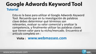Esta es la base para utilizar el Google Adwords Keyword
      Tool. Recuerda que en tu investigación de palabras
      clave debes determinar qué términos son
      relevantes, evaluar su valor comercial y analizar la
      competencia, y finalmente utilizar las palabras claves
      que tienen valor para tu nicho/mercado. Encuentra el
      artículo completo en :
          Visita : www.webmasseo.com



www.webmasseo.com
 
