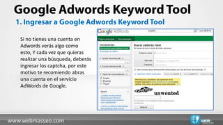 Si no tienes una cuenta en
   Adwords verás algo como
   esto, Y cada vez que quieras
   realizar una búsqueda, deberás
   ingresar los captcha, por este
   motivo te recomiendo abras
   una cuenta en el servicio
   AdWords de Google.




www.webmasseo.com
 