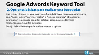 Una vez registrados, buscaremos y para fines didácticos, haremos una búsqueda
 para “cursos ingles” “aprender ingles” e “ingles a distancia”, obtendremos
 información relacionada con estas palabras así como otros términos
 relacionados con nuestra búsqueda.
 Debajo del casillero de palabras clave marcar la opción:




www.webmasseo.com
 