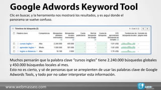 Clic en buscar, y la herramienta nos mostrará los resultados, y es aquí donde el
 panorama se vuelve confuso.




 Muchos pensarán que la palabra clave “cursos ingles” tiene 2.240.000 búsquedas globales
 y 450.000 búsquedas locales al mes.
 Esto no es cierto, y sé de personas que se arrepienten de usar las palabras clave de Google
 Adwords Tools, y todo por no saber interpretar esta información.


www.webmasseo.com
 